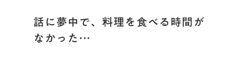 話に夢中で、料理を食べる時間がなかった・・・